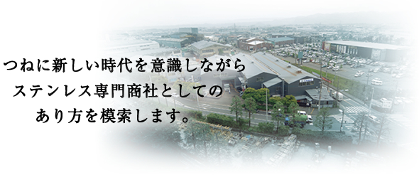 つねに新しい時代を意識しながらステンレス専門商社としてのあり方を模索します。